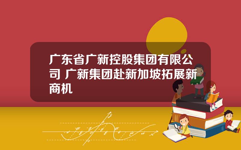 广东省广新控股集团有限公司 广新集团赴新加坡拓展新商机